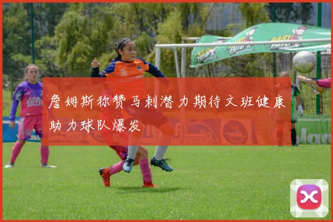 詹姆斯称赞马刺潜力期待文班健康助力球队爆发