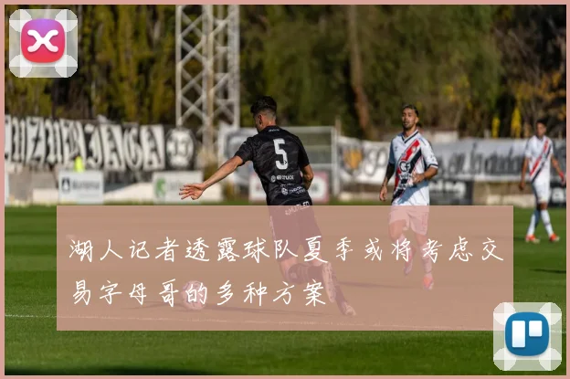 湖人记者透露球队夏季或将考虑交易字母哥的多种方案