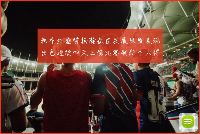 韩乔生盛赞杨瀚森在发展联盟表现出色连续四天三场比赛刷新个人得分与篮板纪录