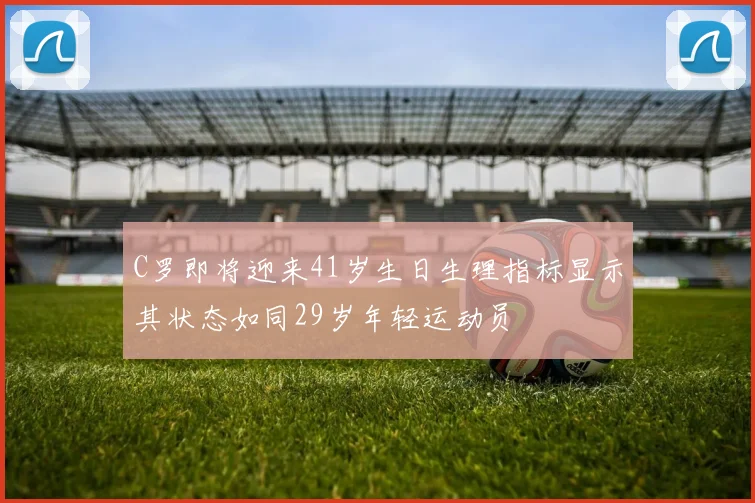 C罗即将迎来41岁生日生理指标显示其状态如同29岁年轻运动员