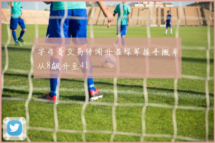 字母哥交易传闻升温绿军接手概率从8飙升至41