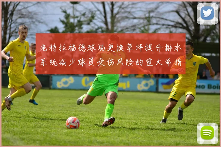 老特拉福德球场更换草坪提升排水系统减少球员受伤风险的重大举措