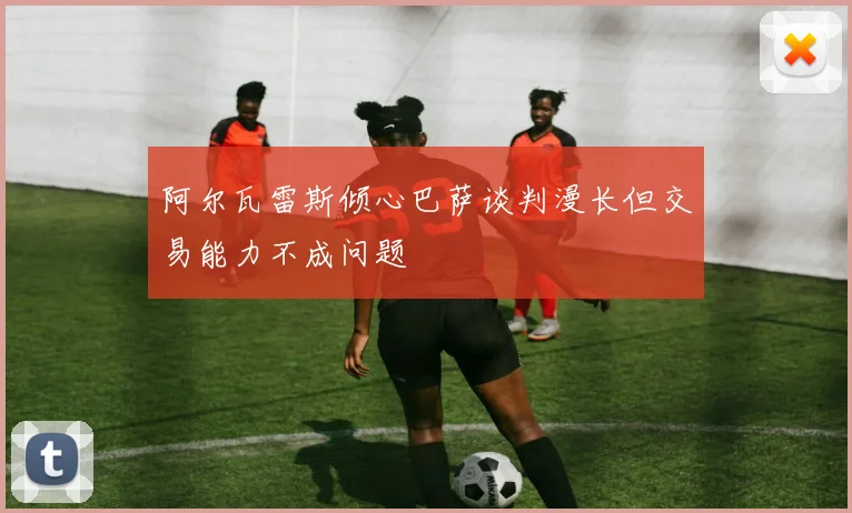 阿尔瓦雷斯倾心巴萨谈判漫长但交易能力不成问题