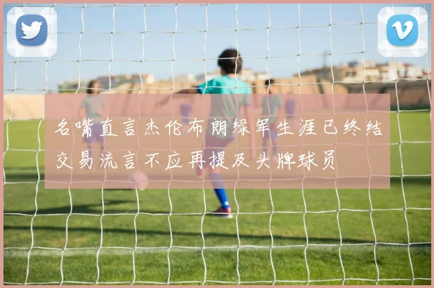 名嘴直言杰伦布朗绿军生涯已终结交易流言不应再提及头牌球员
