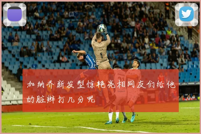 加纳乔新发型惊艳亮相网友们给他的脏辫打几分呢