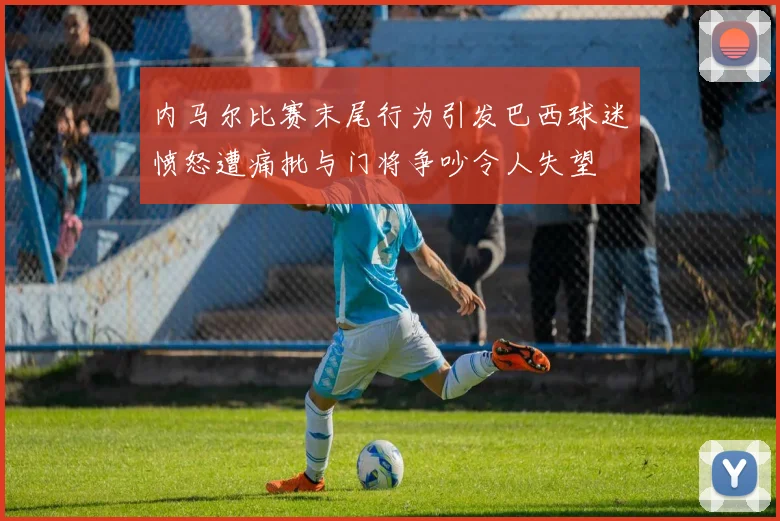 内马尔比赛末尾行为引发巴西球迷愤怒遭痛批与门将争吵令人失望