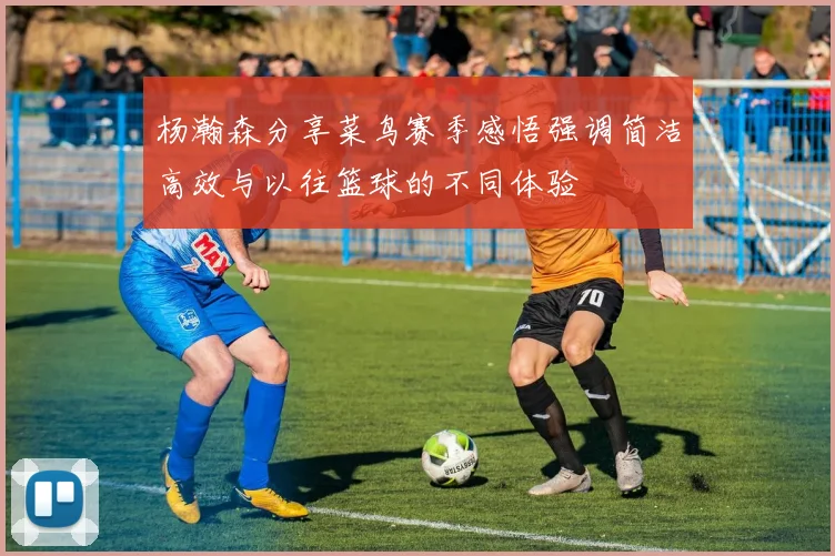 杨瀚森分享菜鸟赛季感悟强调简洁高效与以往篮球的不同体验