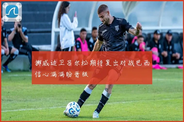 挪威边卫吕尔松期待复出对战巴西信心满满盼晋级