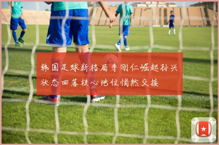 韩国足球新格局李刚仁崛起孙兴慜状态回落核心地位悄然交接