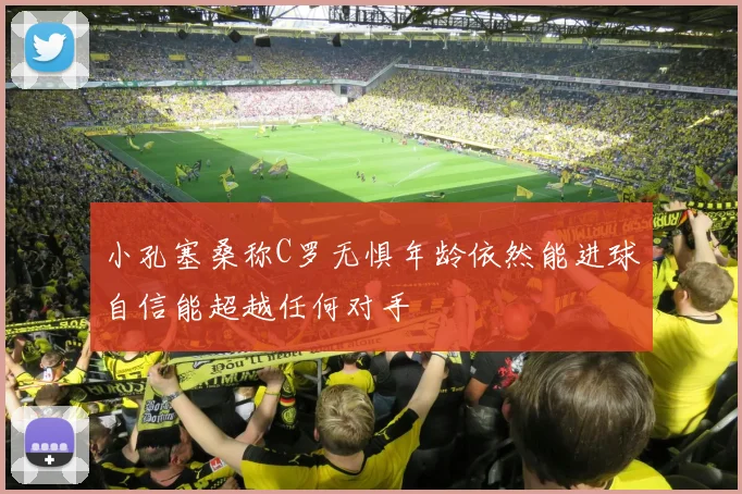小孔塞桑称C罗无惧年龄依然能进球自信能超越任何对手