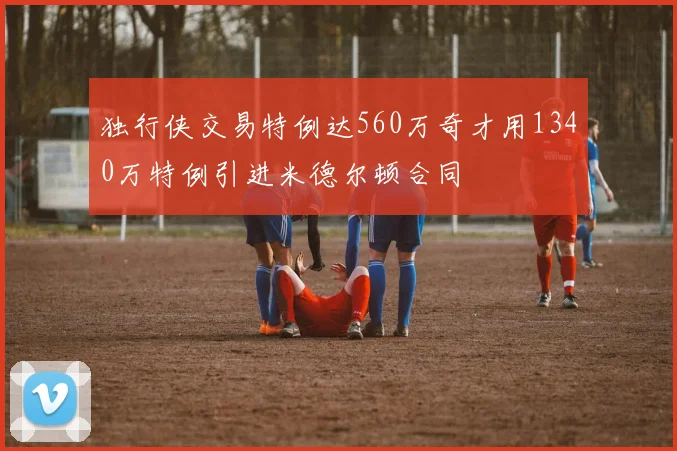 独行侠交易特例达560万奇才用1340万特例引进米德尔顿合同