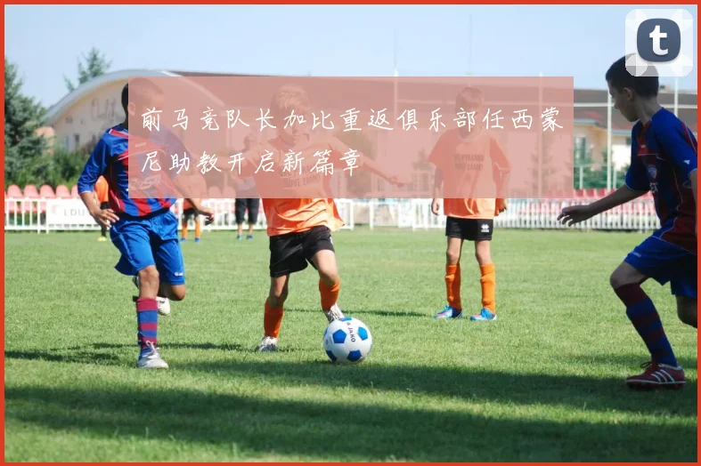 前马竞队长加比重返俱乐部任西蒙尼助教开启新篇章