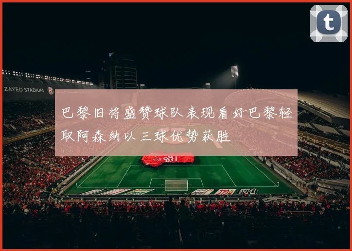 巴黎旧将盛赞球队表现看好巴黎轻取阿森纳以三球优势获胜