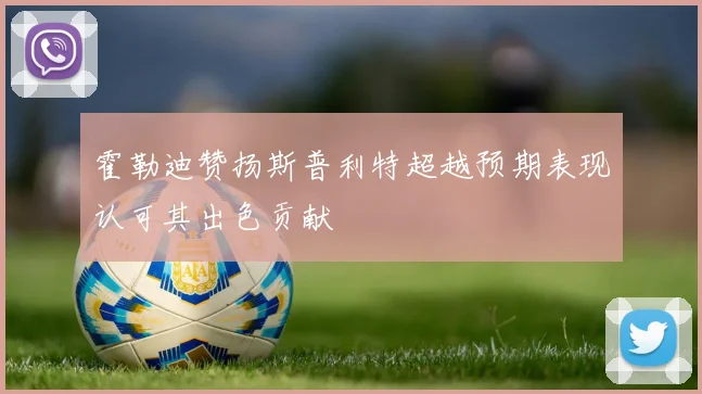 霍勒迪赞扬斯普利特超越预期表现认可其出色贡献