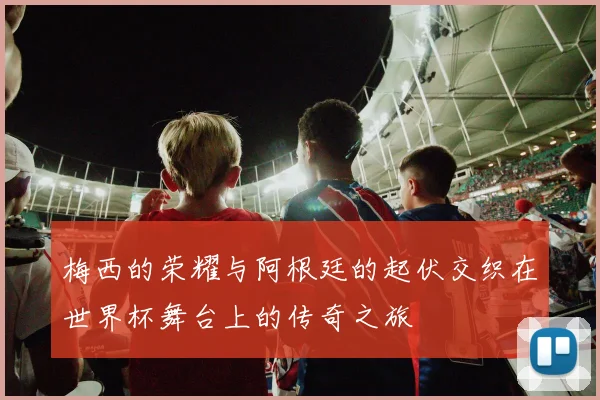 梅西的荣耀与阿根廷的起伏交织在世界杯舞台上的传奇之旅