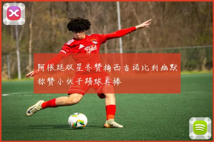 阿根廷双星齐赞梅西吉诺比利幽默称赞小伙子踢球真棒