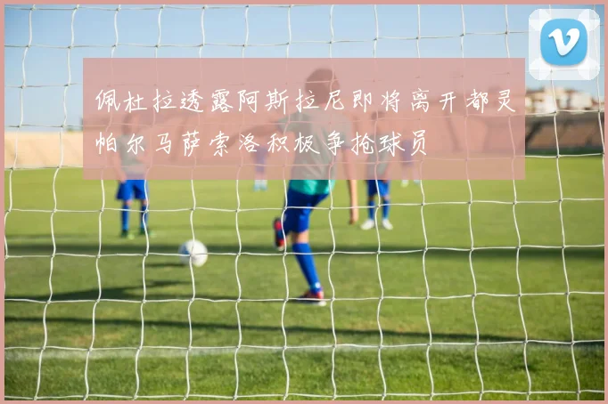 佩杜拉透露阿斯拉尼即将离开都灵帕尔马萨索洛积极争抢球员