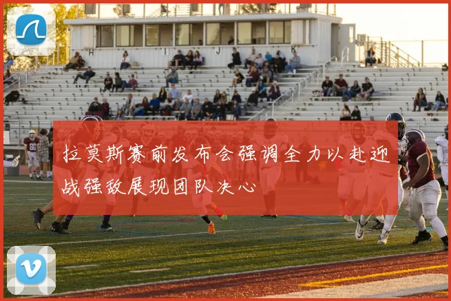 拉莫斯赛前发布会强调全力以赴迎战强敌展现团队决心