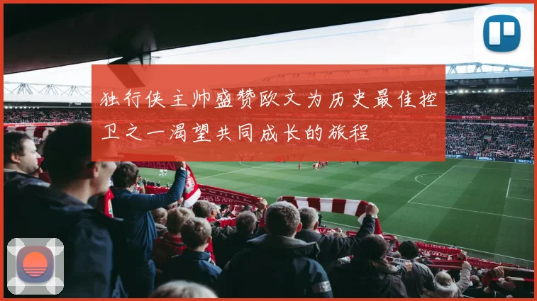 独行侠主帅盛赞欧文为历史最佳控卫之一渴望共同成长的旅程