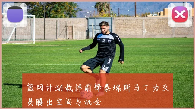 篮网计划裁掉前锋泰瑞斯马丁为交易腾出空间与机会