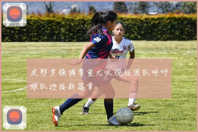 皮耶罗强调尊重尤文现任团队呼吁球队迎接新篇章