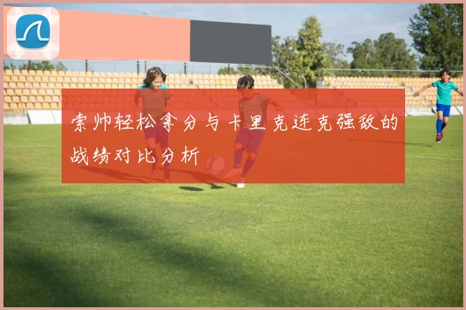 索帅轻松拿分与卡里克连克强敌的战绩对比分析