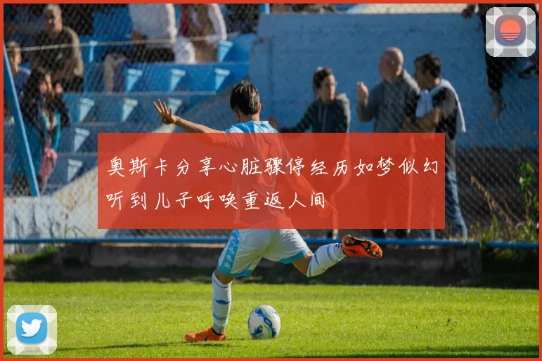 奥斯卡分享心脏骤停经历如梦似幻听到儿子呼唤重返人间