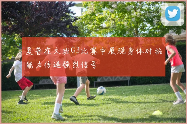 夏普在文班G3比赛中展现身体对抗能力传递强烈信号